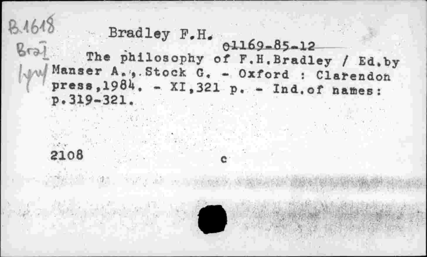 ﻿B.464
Bradley F.H.
01169-85-12
The philosophy of F.H.Bradley / Ed.by Manser A.».Stock G. - Oxford : Clarendon press, 1981». - XI,321 p. - Ind.of nattes: p.319-321.
2108